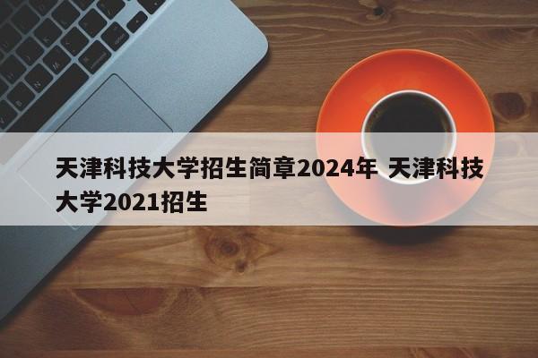 天津科技大学招生简章2024年 天津科技大学2021招生