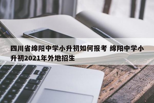 四川省绵阳中学小升初如何报考 绵阳中学小升初2021年外地招生