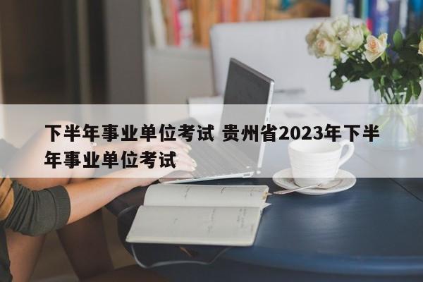 下半年事业单位考试 贵州省2023年下半年事业单位考试