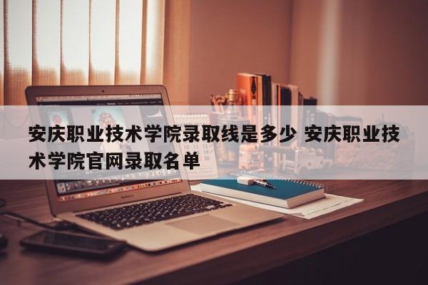 安庆职业技术学院录取线是多少 安庆职业技术学院官网录取名单