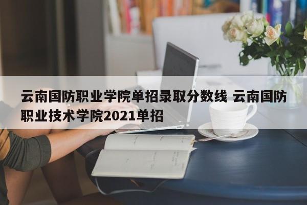 云南国防职业学院单招录取分数线 云南国防职业技术学院2021单招