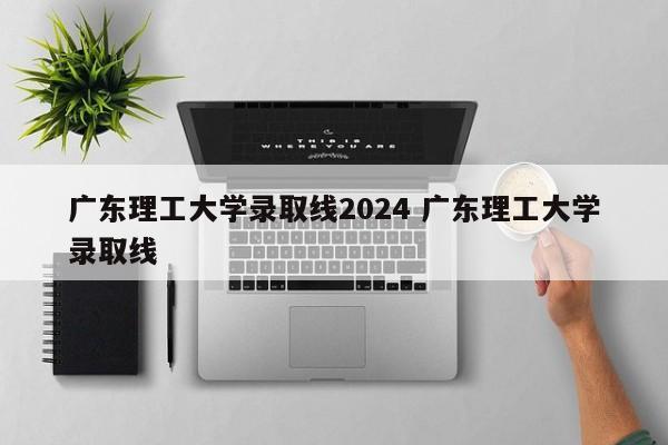 广东理工大学录取线2024 广东理工大学录取线
