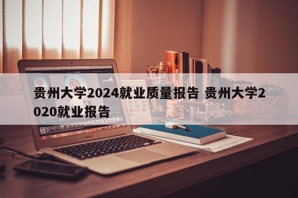 贵州大学2024就业质量报告 贵州大学2020就业报告