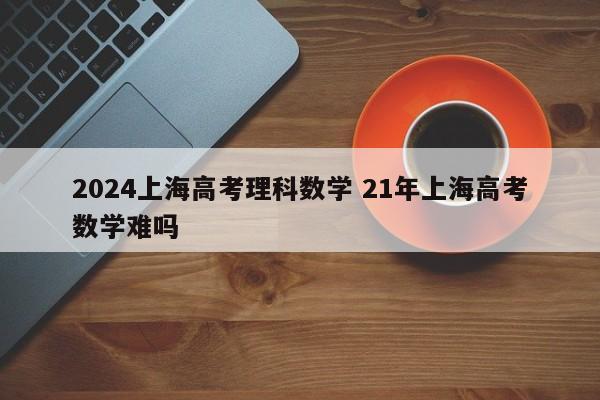 2024上海高考理科数学 21年上海高考数学难吗