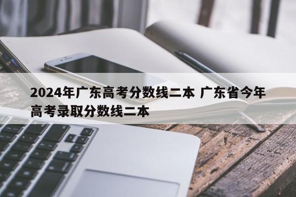 2024年广东高考分数线二本 广东省今年高考录取分数线二本