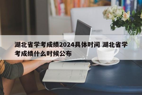 湖北省学考成绩2024具体时间 湖北省学考成绩什么时候公布